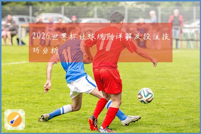 2026世界杯让球规则详解及投注技巧分析